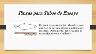 Pinzas para Tubos de Ensayo
Se usan para sujetar los tubos de ensayo
que han de ser calentados a la llama del
mechero. Obviamente, debe evitarse la
exposición directa a la llama.
 