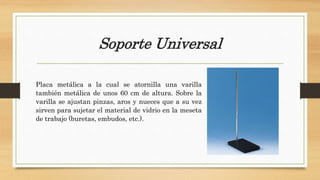 Soporte Universal
Placa metálica a la cual se atornilla una varilla
también metálica de unos 60 cm de altura. Sobre la
varilla se ajustan pinzas, aros y nueces que a su vez
sirven para sujetar el material de vidrio en la meseta
de trabajo (buretas, embudos, etc.).
 