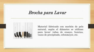 Brocha para Lavar
Material fabricado con mechón de pelo
natural, según el diámetro se utilizan
para lavar: tubos de ensayo, buretas,
vasos de precipitado, erlenmeyer, etc.
 