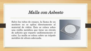 Malla con Asbesto
Salvo los tubos de ensayo, la llama de un
mechero no se aplica directamente al
material de vidrio. Este se coloca sobre
una rejilla metálica que tiene un círculo
de asbesto que reparte uniformemente el
calor. La malla se coloca sobre un trípode
metálico de altura adecuada.
 