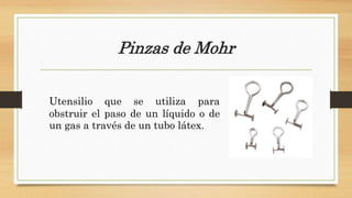 Pinzas de Mohr
Utensilio que se utiliza para
obstruir el paso de un líquido o de
un gas a través de un tubo látex.
 