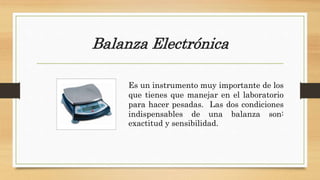Balanza Electrónica
Es un instrumento muy importante de los
que tienes que manejar en el laboratorio
para hacer pesadas. Las dos condiciones
indispensables de una balanza son:
exactitud y sensibilidad.
 