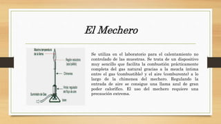 El Mechero
Se utiliza en el laboratorio para el calentamiento no
controlado de las muestras. Se trata de un dispositivo
muy sencillo que facilita la combustión prácticamente
completa del gas natural gracias a la mezcla íntima
entre el gas (combustible) y el aire (comburente) a lo
largo de la chimenea del mechero. Regulando la
entrada de aire se consigue una llama azul de gran
poder calorífico. El uso del mechero requiere una
precaución extrema.
 