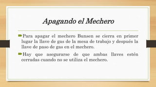 Apagando el Mechero
Para apagar el mechero Bunsen se cierra en primer
lugar la llave de gas de la mesa de trabajo y después la
llave de paso de gas en el mechero.
Hay que asegurarse de que ambas llaves estén
cerradas cuando no se utiliza el mechero.
 