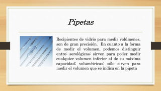 Pipetas
Recipientes de vidrio para medir volúmenes,
son de gran precisión. En cuanto a la forma
de medir el volumen, podemos distinguir
entre: serológicas: sirven para poder medir
cualquier volumen inferior al de su máxima
capacidad; volumétricas: sólo sirven para
medir el volumen que se indica en la pipeta
 