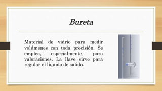Bureta
Material de vidrio para medir
volúmenes con toda precisión. Se
emplea, especialmente, para
valoraciones. La llave sirve para
regular el líquido de salida.
 