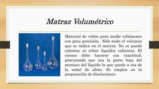 Matraz Volumétrico
Material de vidrio para medir volúmenes
con gran precisión. Sólo mide el volumen
que se indica en el matraz. No se puede
calentar ni echar líquidos calientes. El
enrase debe hacerse con exactitud,
procurando que sea la parte baja del
menisco del líquido la que quede a ras de
la señal de aforo. Se emplea en la
preparación de disoluciones.
 