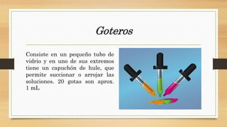 Goteros
Consiste en un pequeño tubo de
vidrio y en uno de sus extremos
tiene un capuchón de hule, que
permite succionar o arrojar las
soluciones. 20 gotas son aprox.
1 mL
 