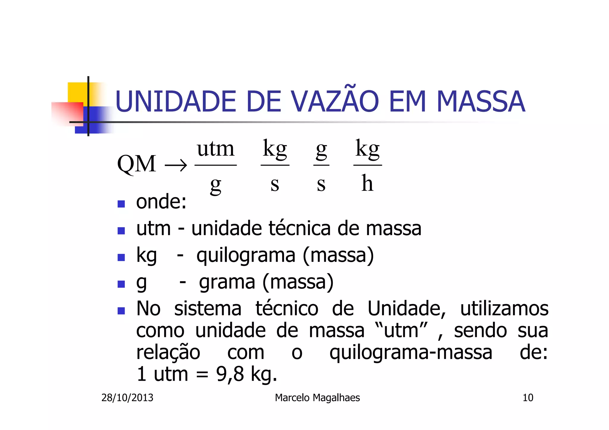 UNIDADE DE VAZÃO EM MASSA
utm
QM →
g

kg
s

g
s

kg
h

onde:
utm - unidade técnica de massa
kg - quilograma (massa)
g
- grama (massa)
No sistema técnico de Unidade, utilizamos
como unidade de massa “utm” , sendo sua
relação com o quilograma-massa de:
1 utm = 9,8 kg.

28/10/2013

Marcelo Magalhaes

10

 