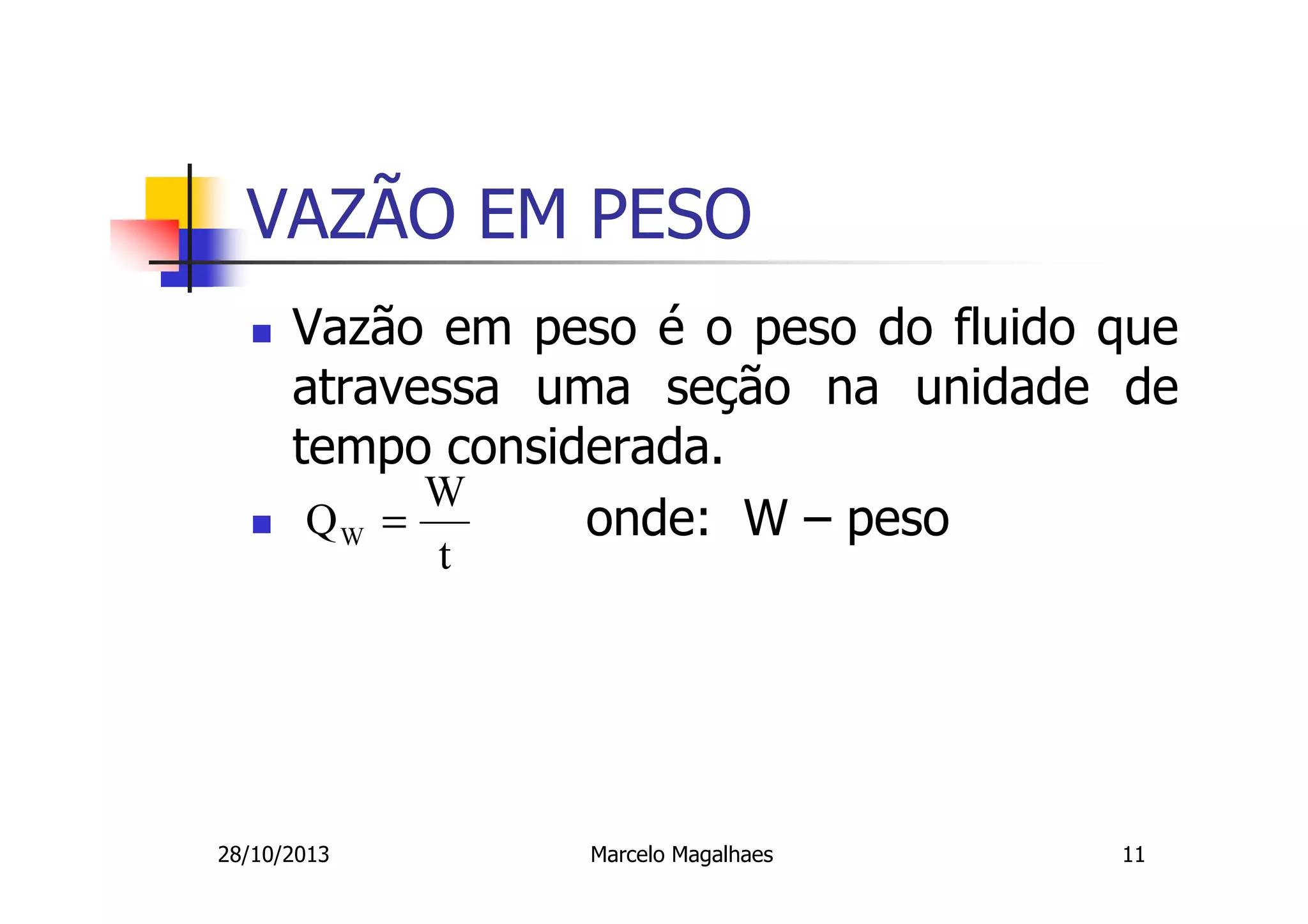 VAZÃO EM PESO
Vazão em peso é o peso do fluido que
atravessa uma seção na unidade de
tempo considerada.
W
QW =
onde: W – peso
t

28/10/2013

Marcelo Magalhaes

11

 