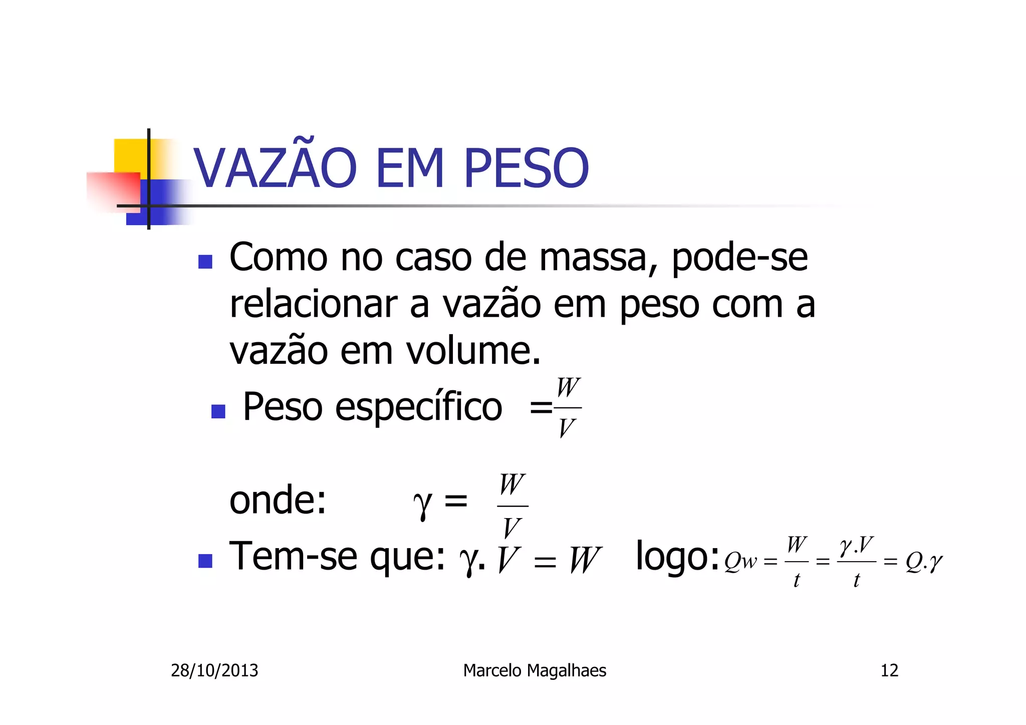 VAZÃO EM PESO
Como no caso de massa, pode-se
relacionar a vazão em peso com a
vazão em volume.
W
Peso específico =V
W
V

onde:
γ=
Tem-se que: γ. V = W logo: Qw = W = γ .tV
t
28/10/2013

Marcelo Magalhaes

= Q.γ

12

 