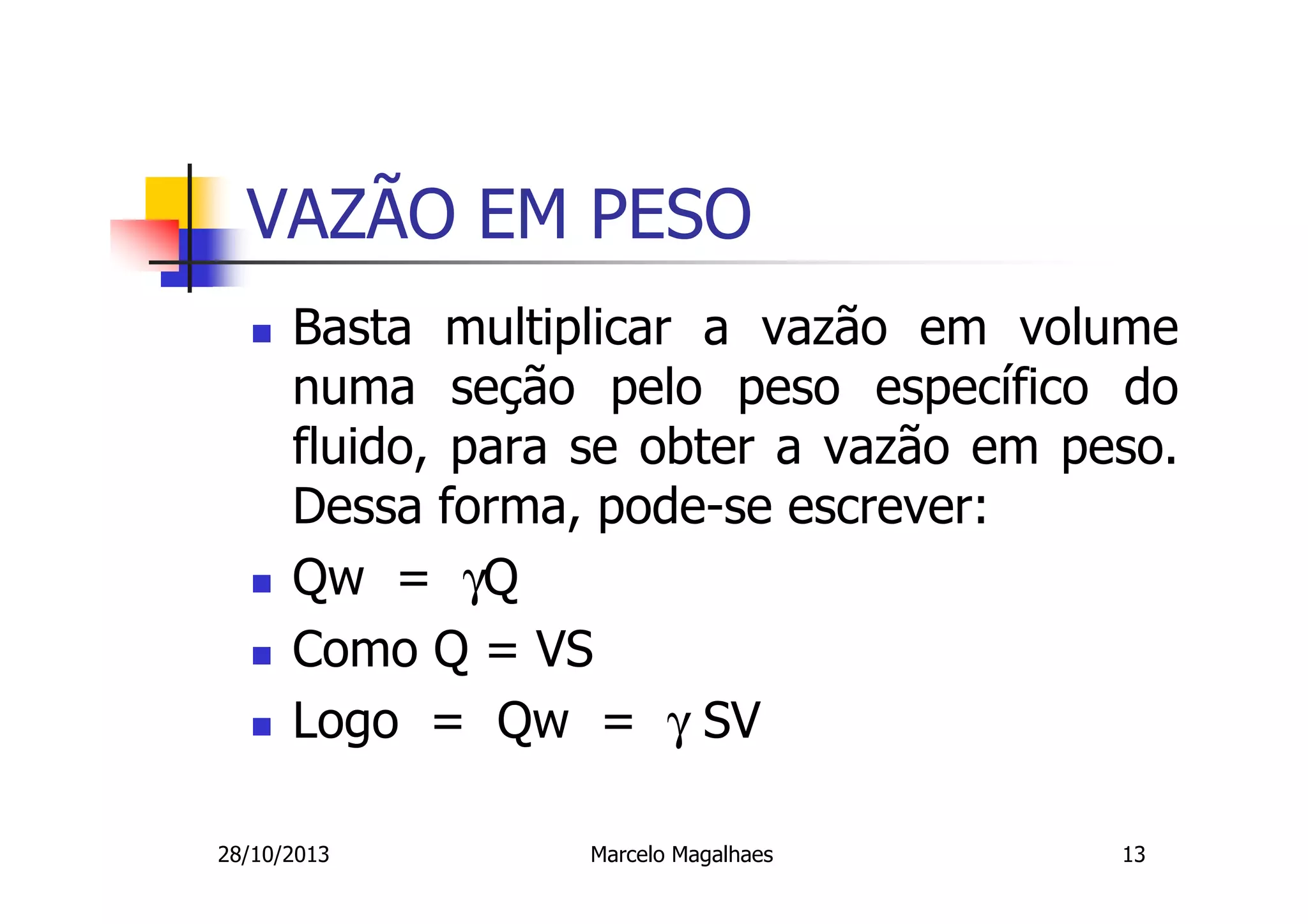 VAZÃO EM PESO
Basta multiplicar a vazão em volume
numa seção pelo peso específico do
fluido, para se obter a vazão em peso.
Dessa forma, pode-se escrever:
Qw = γQ
Como Q = VS
Logo = Qw = γ SV
28/10/2013

Marcelo Magalhaes

13

 