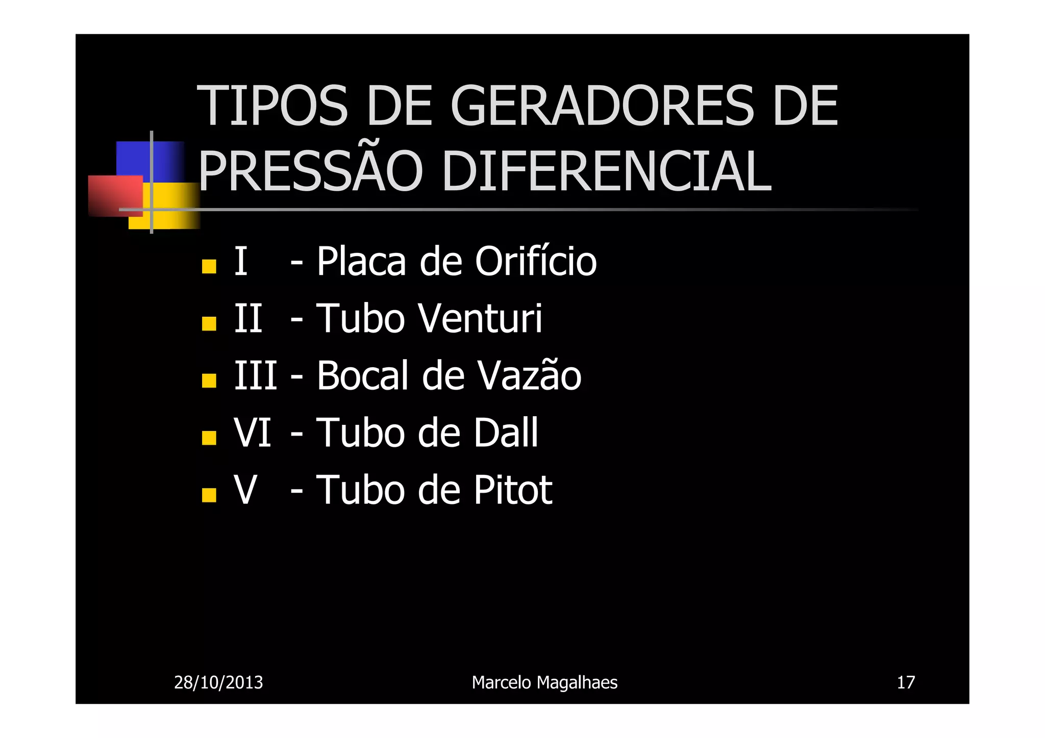 TIPOS DE GERADORES DE
PRESSÃO DIFERENCIAL
I II III VI V -

28/10/2013

Placa de Orifício
Tubo Venturi
Bocal de Vazão
Tubo de Dall
Tubo de Pitot

Marcelo Magalhaes

17

 
