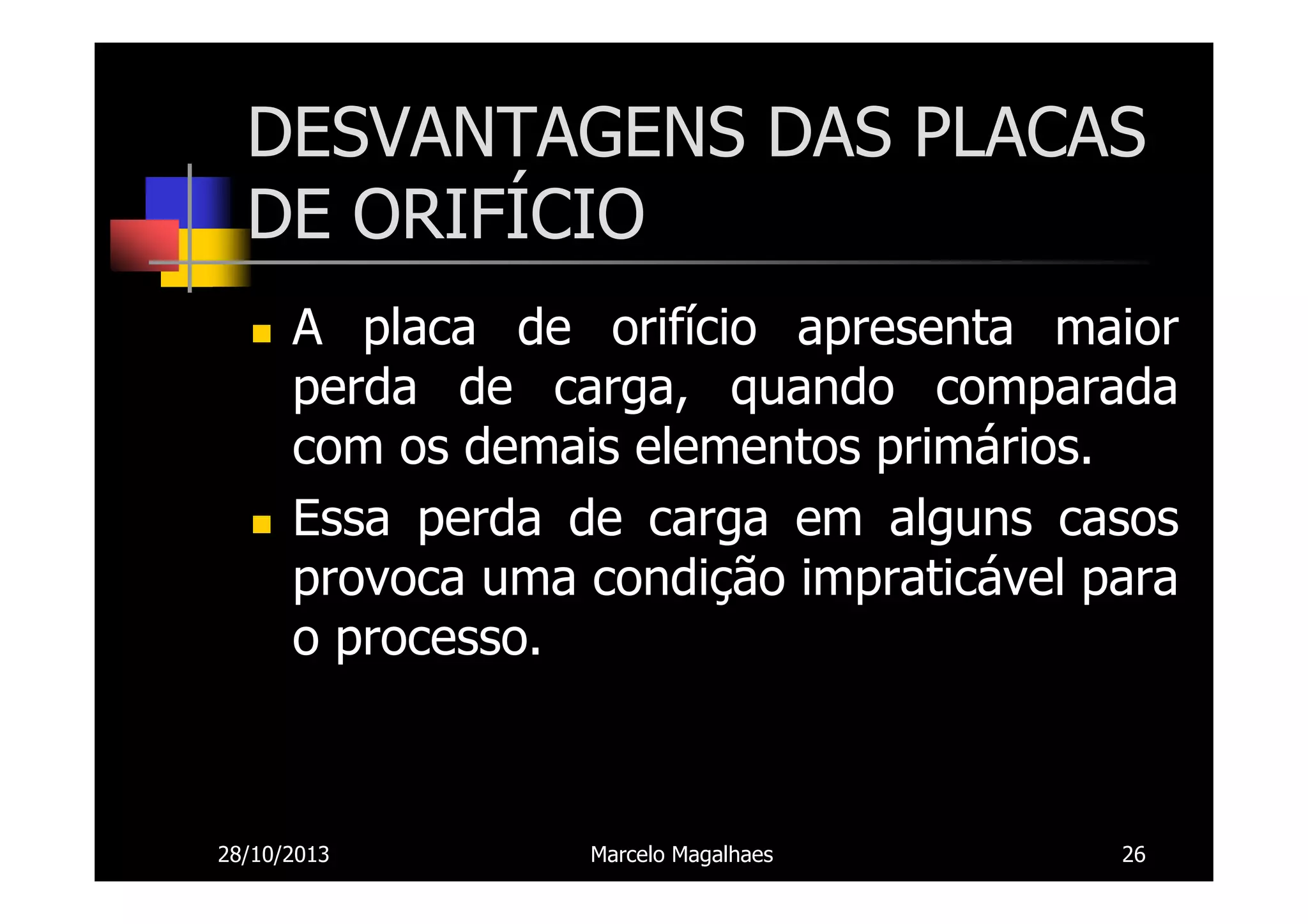 DESVANTAGENS DAS PLACAS
DE ORIFÍCIO
A placa de orifício apresenta maior
perda de carga, quando comparada
com os demais elementos primários.
Essa perda de carga em alguns casos
provoca uma condição impraticável para
o processo.

28/10/2013

Marcelo Magalhaes

26

 