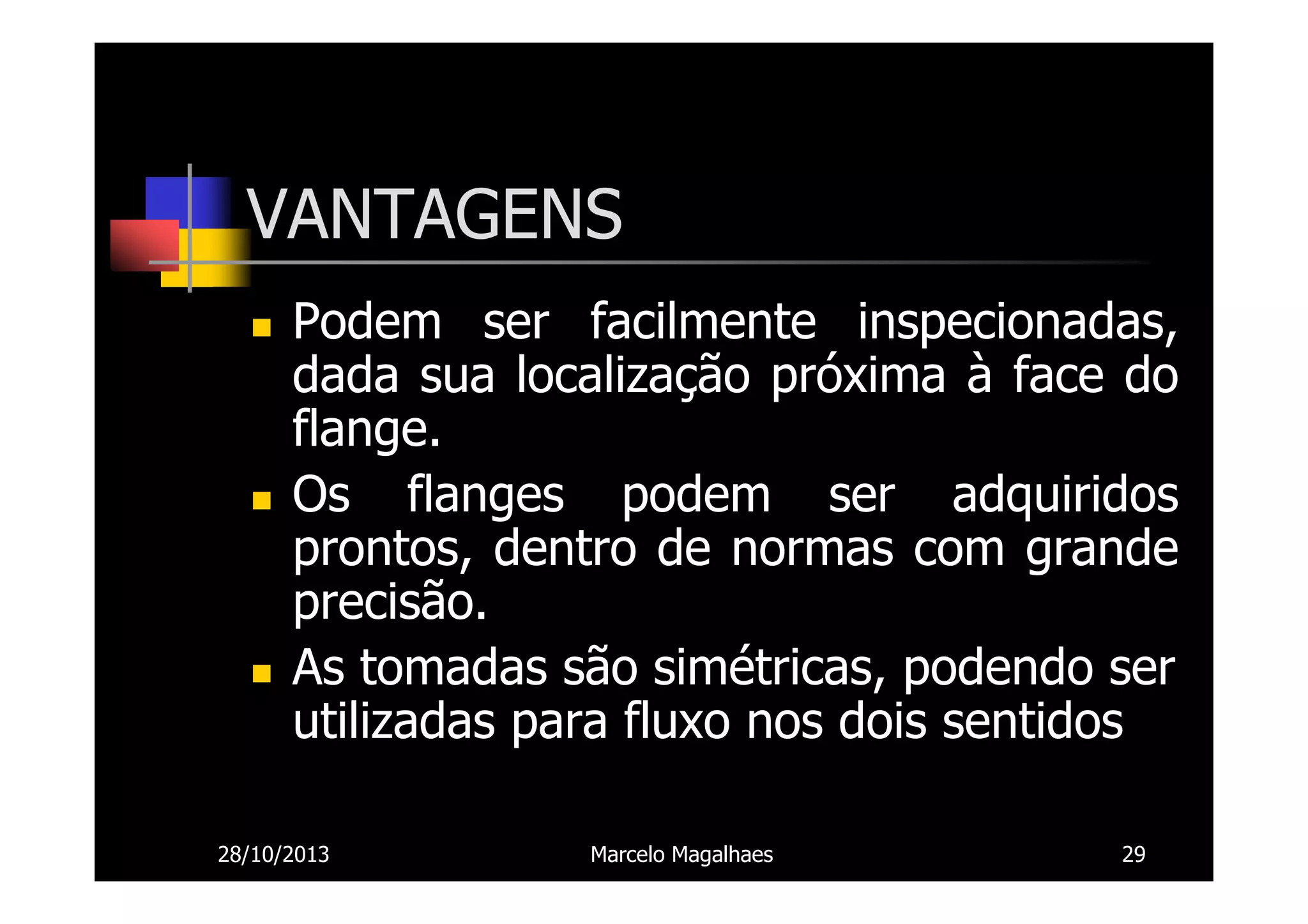 VANTAGENS
Podem ser facilmente inspecionadas,
dada sua localização próxima à face do
flange.
Os flanges podem ser adquiridos
prontos, dentro de normas com grande
precisão.
As tomadas são simétricas, podendo ser
utilizadas para fluxo nos dois sentidos
28/10/2013

Marcelo Magalhaes

29

 