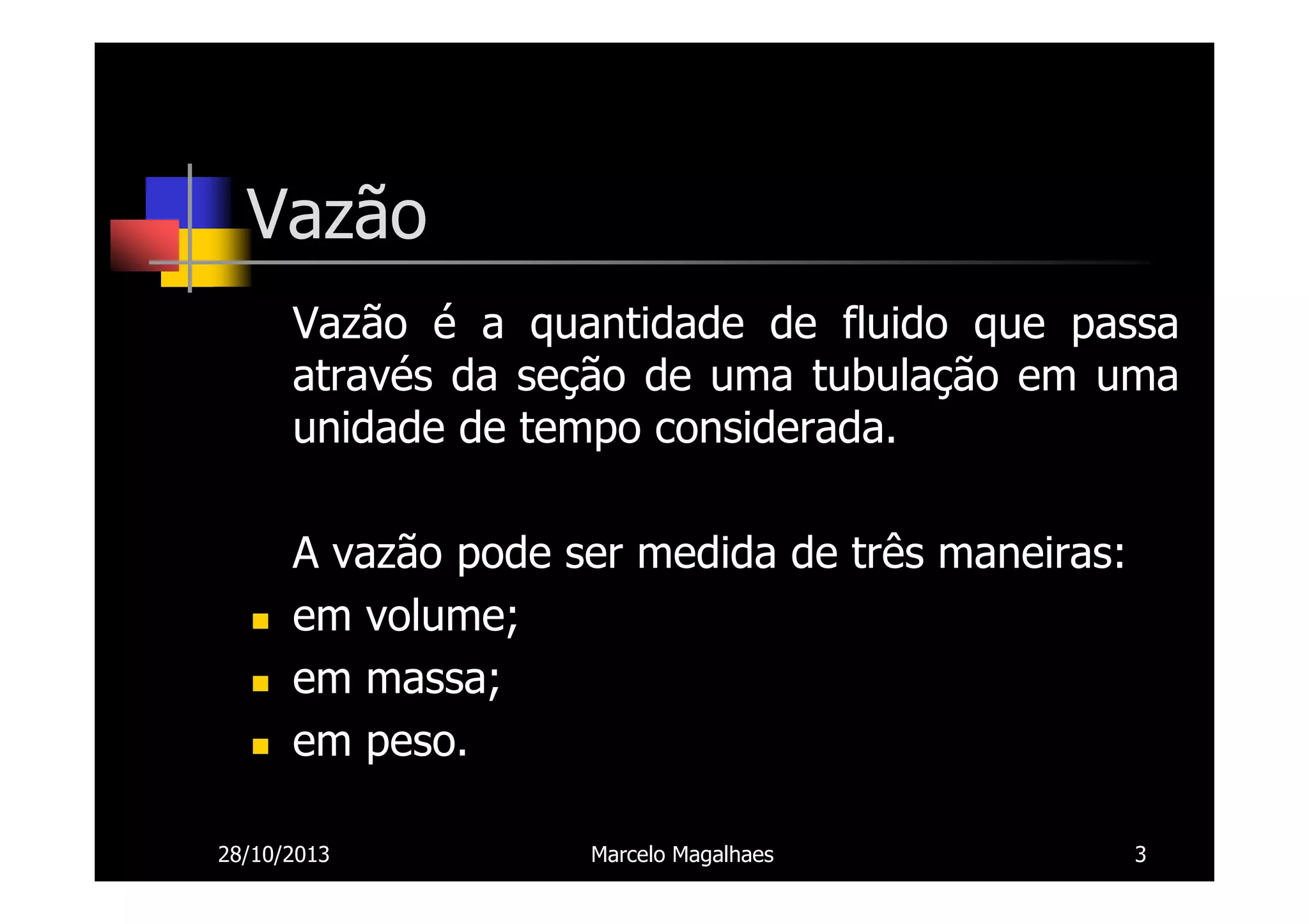Vazão
Vazão é a quantidade de fluido que passa
através da seção de uma tubulação em uma
unidade de tempo considerada.
A vazão pode ser medida de três maneiras:
em volume;
em massa;
em peso.
28/10/2013

Marcelo Magalhaes

3

 