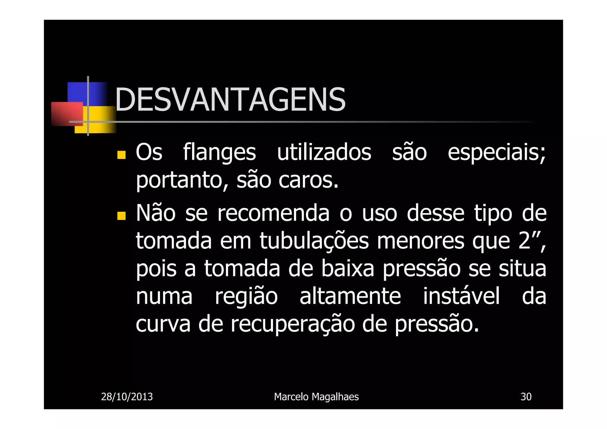 DESVANTAGENS
Os flanges utilizados são especiais;
portanto, são caros.
Não se recomenda o uso desse tipo de
tomada em tubulações menores que 2”,
pois a tomada de baixa pressão se situa
numa região altamente instável da
curva de recuperação de pressão.
28/10/2013

Marcelo Magalhaes

30

 
