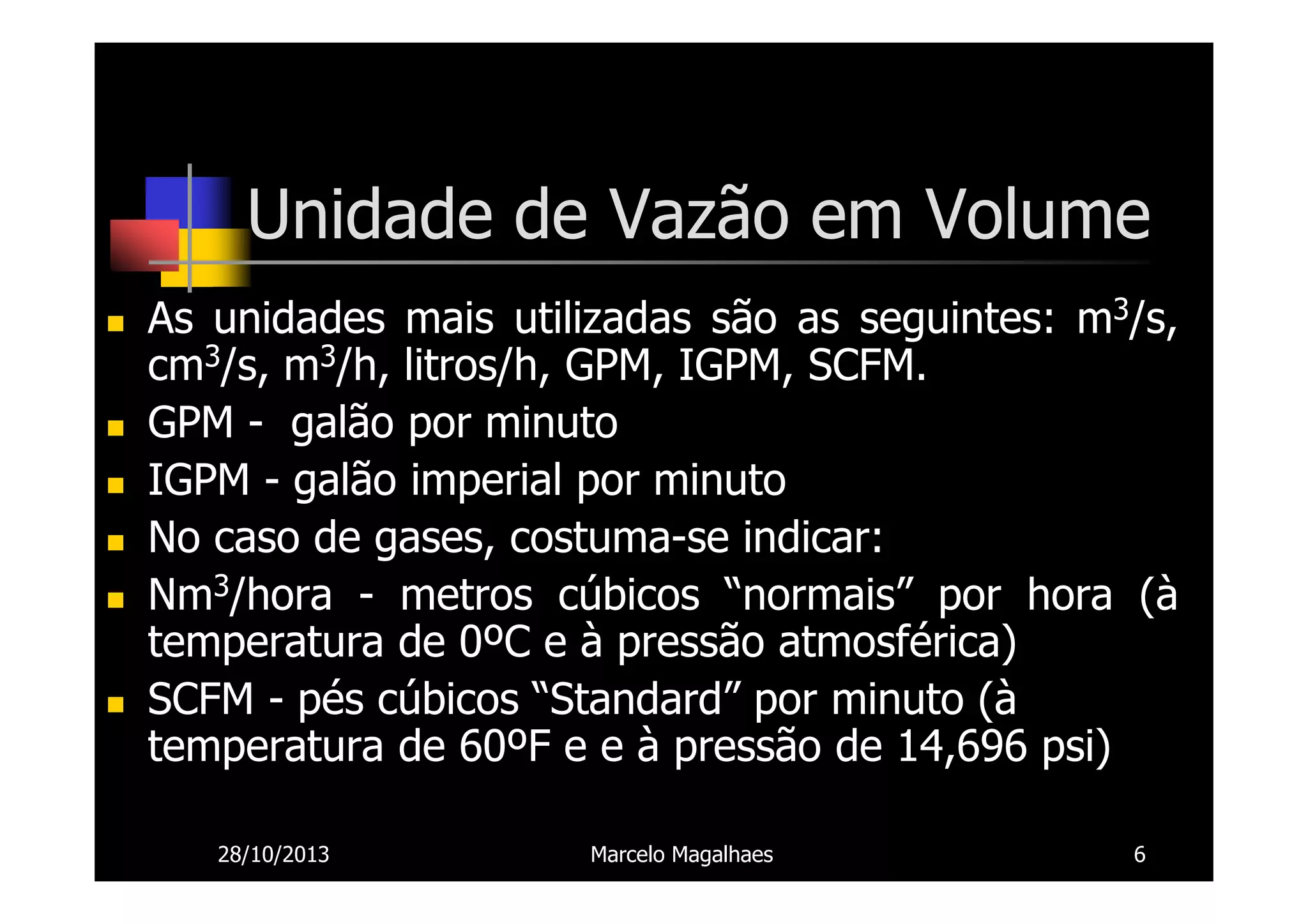 Unidade de Vazão em Volume
As unidades mais utilizadas são as seguintes: m3/s,
cm3/s, m3/h, litros/h, GPM, IGPM, SCFM.
GPM - galão por minuto
IGPM - galão imperial por minuto
No caso de gases, costuma-se indicar:
Nm3/hora - metros cúbicos “normais” por hora (à
temperatura de 0ºC e à pressão atmosférica)
SCFM - pés cúbicos “Standard” por minuto (à
temperatura de 60ºF e e à pressão de 14,696 psi)
28/10/2013

Marcelo Magalhaes

6

 