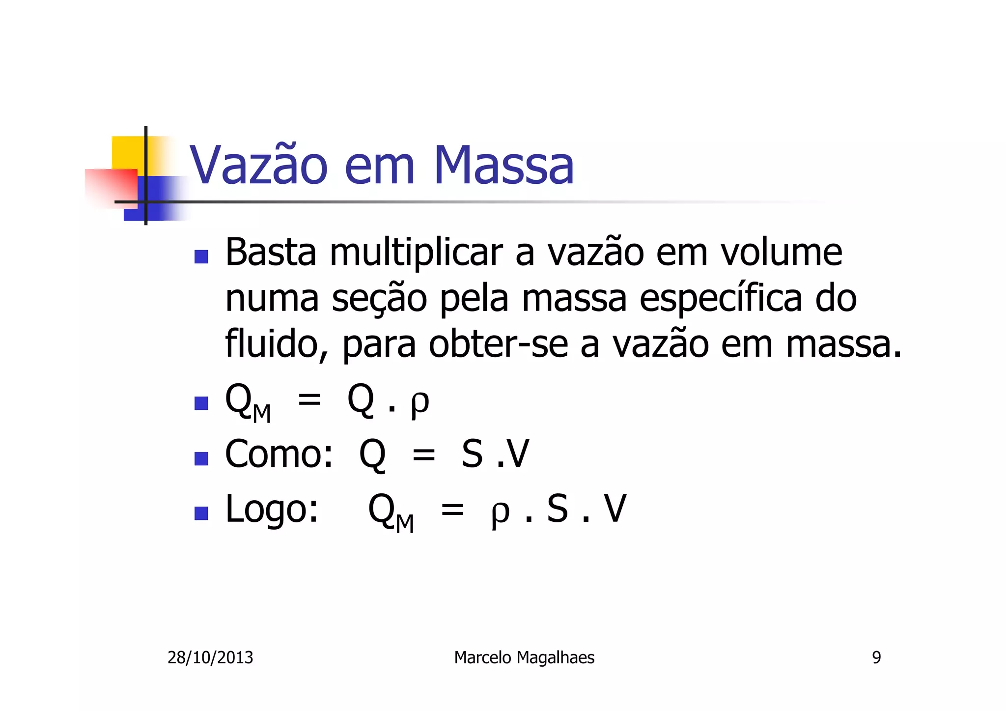 Vazão em Massa
Basta multiplicar a vazão em volume
numa seção pela massa específica do
fluido, para obter-se a vazão em massa.
QM = Q . ρ
Como: Q = S .V
Logo: QM = ρ . S . V

28/10/2013

Marcelo Magalhaes

9

 