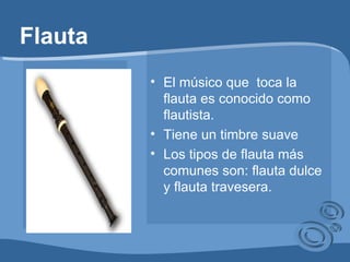 Flauta El músico que  toca la flauta es conocido como flautista. Tiene un timbre suave Los tipos de flauta más comunes son: flauta dulce y flauta travesera.  