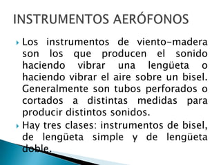  Los instrumentos de viento-madera
  son los que producen el sonido
  haciendo vibrar una lengüeta o
  haciendo vibrar el aire sobre un bisel.
  Generalmente son tubos perforados o
  cortados a distintas medidas para
  producir distintos sonidos.
 Hay tres clases: instrumentos de bisel,
  de lengüeta simple y de lengüeta
  doble.
 