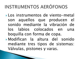  Los instrumentos de viento-metal
  son aquellos que producen el
  sonido mediante la vibración de
  los labios colocados en una
  boquilla con forma de copa.
 Modifican la altura del sonido
  mediante tres tipos de sistemas:
  Válvulas, pistones y varas.
 