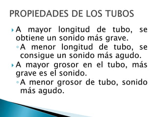 A    mayor longitud de tubo, se
  obtiene un sonido más grave.
  ◦ A menor longitud de tubo, se
    consigue un sonido más agudo.
 A mayor grosor en el tubo, más
  grave es el sonido.
  ◦ A menor grosor de tubo, sonido
    más agudo.
 
