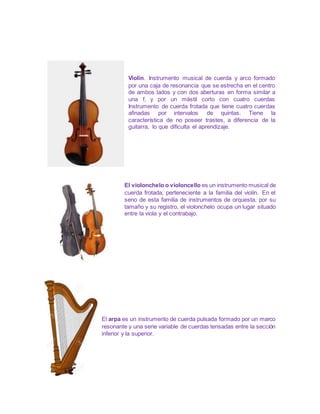 Violín. Instrumento musical de cuerda y arco formado
por una caja de resonancia que se estrecha en el centro
de ambos lados y con dos aberturas en forma similar a
una f, y por un mástil corto con cuatro cuerdas
Instrumento de cuerda frotada que tiene cuatro cuerdas
afinadas por intervalos de quintas. Tiene la
característica de no poseer trastes, a diferencia de la
guitarra, lo que dificulta el aprendizaje.
El violonchelo o violoncello es un instrumento musical de
cuerda frotada, perteneciente a la familia del violín. En el
seno de esta familia de instrumentos de orquesta, por su
tamaño y su registro, el violonchelo ocupa un lugar situado
entre la viola y el contrabajo.
El arpa es un instrumento de cuerda pulsada formado por un marco
resonante y una serie variable de cuerdas tensadas entre la sección
inferior y la superior.
 