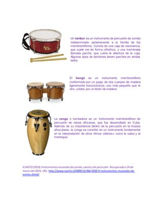 Un tambor es un instrumento de percusión de sonido
indeterminado perteneciente a la familia de los
membranófonos. Consta de una caja de resonancia,
que suele ser de forma cilíndrica, y una membrana
llamada parche, que cubre la abertura de la caja.
Algunos tipos de tambores tienen parches en ambos
lados.
El bongó es un instrumento membranófono
conformado por un juego de dos cuerpos de madera
ligeramente troncocónicos, uno más pequeño que el
otro, unidos por un listón de madera.
La conga o tumbadora es un instrumento membranófono de
percusión de raíces africanas, que fue desarrollado en Cuba.
Además de su importancia dentro de la percusión en la música
afrocubana, la conga se convirtió en un instrumento fundamental
en la interpretación de otros ritmos «latinos» como la salsa y el
merengue.
ICARITO(2019) Instrumentosmusicalesdecuerda,viento y de percusión.Recuperadoe 24 de
marzo del 2019, URL: http://www.icarito.cl/2009/12/366-6350-9-instrumentos-musicales-de-
viento.shtml/
 