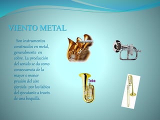 VIENTO METAL
Son instrumentos
construidos en metal,
generalmente en
cobre. La producción
del sonido se da como
consecuencia de la
mayor o menor
presión del aire
ejercida por los labios
del ejecutante a través
de una boquilla.
 