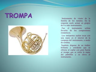 TROMPA Instrumento de viento de la
familia de los metales. En la
orquesta suele actuar en grupos
de 4 o más instrumentos.
Fue el instrumento solista
favorito de los compositores
románticos.
Los intérpretes suelen tocar con
una mano en el interior de la
campana del instrumento, a modo
de sordina.
También dispone de un timbre
brillante y estridente que se
obtiene al soplar con gran fuerza
al tiempo que se retira la mano
del pabellón y se eleva el
instrumento.
 