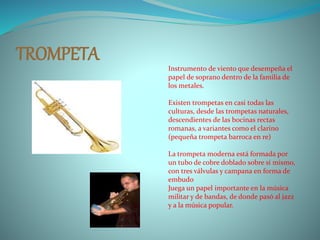 TROMPETA Instrumento de viento que desempeña el
papel de soprano dentro de la familia de
los metales.
Existen trompetas en casi todas las
culturas, desde las trompetas naturales,
descendientes de las bocinas rectas
romanas, a variantes como el clarino
(pequeña trompeta barroca en re)
La trompeta moderna está formada por
un tubo de cobre doblado sobre sí mismo,
con tres válvulas y campana en forma de
embudo
Juega un papel importante en la música
militar y de bandas, de donde pasó al jazz
y a la música popular.
 