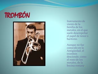 TROMBÓN
Instrumento de
viento de la
familia de los
metales, en el que
suele desempeñar
el papel de tenor o
barítono.
Aunque no fue
conocido en la
Antigüedad, el
trombón
desciende, como
el resto de los
metales, de la
bocina romana.
 