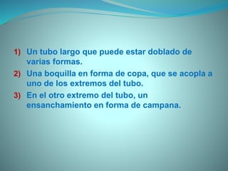 1) Un tubo largo que puede estar doblado de
varias formas.
2) Una boquilla en forma de copa, que se acopla a
uno de los extremos del tubo.
3) En el otro extremo del tubo, un
ensanchamiento en forma de campana.
 