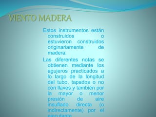 VIENTO MADERA
Estos instrumentos están
construidos o
estuvieron construidos
originariamente de
madera.
Las diferentes notas se
obtienen mediante los
agujeros practicados a
lo largo de la longitud
del tubo, tapados o no
con llaves y también por
la mayor o menor
presión de aire
insuflado directa (o
indirectamente) por el
 