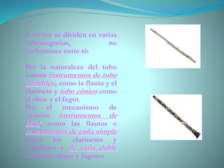 A su vez se dividen en varias
subcategorías, no
excluyentes entre sí:
Por la naturaleza del tubo
sonoro instrumentos de tubo
cilíndrico, como la flauta y el
clarinete y tubo cónico como
el oboe y el fagot.
Por el mecanismo de
emisión instrumentos de
bisel, como las flautas e
instrumentos de caña simple
como los clarinetes y
saxofones y de caña doble
como los oboes y fagotes
 