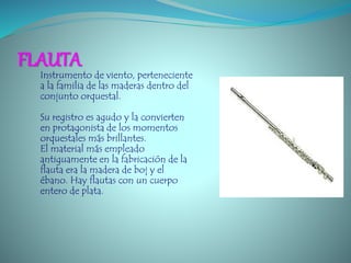 FLAUTA
Instrumento de viento, perteneciente
a la familia de las maderas dentro del
conjunto orquestal.
Su registro es agudo y la convierten
en protagonista de los momentos
orquestales más brillantes.
El material más empleado
antiguamente en la fabricación de la
flauta era la madera de boj y el
ébano. Hay flautas con un cuerpo
entero de plata.
 