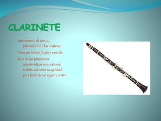 CLARINETE
Instrumento de viento,
perteneciente a las maderas.
Tiene un timbre fluido y variable.
Una de sus principales
características es su extenso
ámbito, así como su agilidad
para pasar de un registro a otro.
 