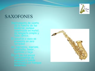 SAXOFONES
Instrumento de viento
de la familia de las
maderas, aunque
construido en metal,
de lengüeta simple y
tubo cónico.
El saxofón o saxo se
presenta en seis
variedad
es: sopranino, soprano,
contralto, tenor,
barítono y bajo.
Es uno de los pocos
instrumentos de
orquesta y banda
inventados en tiempos
modernos.
 