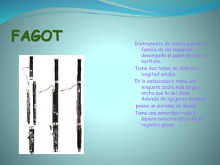 FAGOT Instrumento de viento que en la
familia de las maderas
desempeña el papel de bajo o
barítono.
Tiene dos tubos de distinta
longitud unidos
En la embocadura tiene una
lengüeta doble más larga y
ancha que la del oboe.
Además de agujeros simples,
posee un sistema de llaves.
Tiene una sonoridad ruda y
áspera característica en el
registro grave.
 