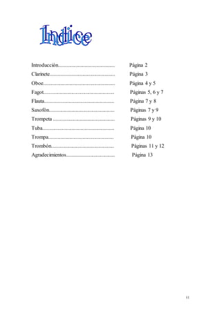 11 
Introducción........................................... Página 2 
Clarinete................................................. Página 3 
Oboe....................................................... Página 4 y 5 
Fagot...................................................... Páginas 5, 6 y 7 
Flauta..................................................... Página 7 y 8 
Saxofón.................................................. Páginas 7 y 9 
Trompeta ............................................... Páginas 9 y 10 
Tuba....................................................... Página 10 
Trompa.................................................. Página 10 
Trombón................................................ Páginas 11 y 12 
Agradecimientos.................................... Página 13 
 