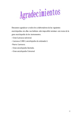 Deseamos agradecer a todos los colaboradores de las siguientes 
enciclopedias sin ellas nos hubiera sido imposible terminar este tomo de la 
gran enciclopedia de los instrumentos. 
- Gran Larousse universal. 
- Larousse 2.000 ( enciclopedia de ordenador ) 
-Nueva Larousse. 
- Gran enciclopedia ilustrada. 
- Gran enciclopedia Universal. 
12 
