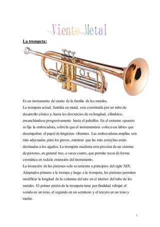 7 
La trompeta: 
Es un instrumento de viento de la familia de los metales. 
La trompeta actual, fundida en metal, esta constituida por un tubo de 
desarrollo cónico y, hasta los dos tercios de su longitud, cilíndrico, 
ensanchándose progresivamente hasta el pabellón. En el extremo opuesto 
se fija la embocadura, sobre la que el instrumentista coloca sus labios que 
desempeñan el papel de lengüetas vibrantes. Las embocaduras amplias son 
más adecuadas, para los graves, mientras que las más estrechas están 
destinadas a los agudos. La trompeta moderna esta provista de un sistema 
de pistones, en general tres, a veces cuatro, que permite tocar de forma 
cromática en toda la extensión del instrumento. 
La invención de los pistones solo se remonta a principios del siglo XIX. 
Adaptados primero a la trompa y luego a la trompeta, los pistones permiten 
modificar la longitud de la columna del aire en el interior del tubo de los 
metales. El primer pistón de la trompeta tiene por finalidad rebajar el 
sonido en un tono, el segundo en un semitono y el tercero en un tono y 
medio. 
 