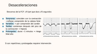 Desaceleraciones
● Tempranas: coinciden con la contracción
→reflejan compresión de la cabeza fetal
Variables: → por compresión del cordón
●
● Tardías: comienzan después del pico de
la contracción → hipoxia
● Prolongadas: duran >3 minutos → riesgo
fetal alto
Descenso de la FCF ≥15 lpm que dura ≥15 segundos
Si son repetitivas y prolongadas requiere intervención
 