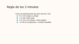 Regla de los 3 minutos
Si hay una desaceleración que dura más de 3 min:
● 0–3 min: evaluar y corregir
● 3–6 min: tratar causa
● 6–9 min: si no mejora → parto urgente
● >9 min sin recuperación → cesárea inmediata
 