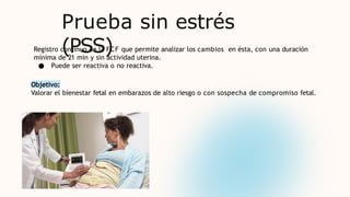 Prueba sin estrés
(PSS)
Registro continuo de la FCF que permite analizar los cambios en ésta, con una duración
mínima de 21 min y sin actividad uterina.
● Puede ser reactiva o no reactiva.
Objetivo:
Valorar el bienestar fetal en embarazos de alto riesgo o con sospecha de compromiso fetal.
 