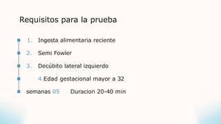 Requisitos para la prueba
1. Ingesta alimentaria reciente
2. Semi Fowler
3. Decúbito lateral izquierdo
4.Edad gestacional mayor a 32
semanas 05 Duracion 20-40 min
 