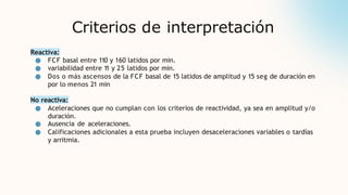 Criterios de interpretación
Reactiva:
● FCF basal entre 110 y 160 latidos por min.
● variabilidad entre 1
1 y 25 latidos por min.
● Dos o más ascensos de la FCF basal de 15 latidos de amplitud y 15 seg de duración en
por lo menos 21 min
No reactiva:
● Aceleraciones que no cumplan con los criterios de reactividad, ya sea en amplitud y/o
duración.
● Ausencia de aceleraciones.
● Calificaciones adicionales a esta prueba incluyen desaceleraciones variables o tardías
y arritmia.
 