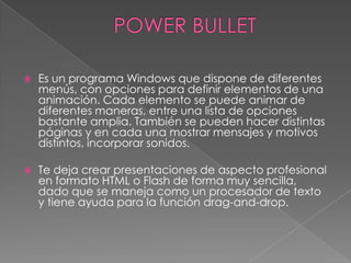 POWER BULLETEs un programa Windows que dispone de diferentes menús, con opciones para definir elementos de una animación. Cada elemento se puede animar de diferentes maneras, entre una lista de opciones bastante amplia. También se pueden hacer distintas páginas y en cada una mostrar mensajes y motivos distintos, incorporar sonidos. Te deja crear presentaciones de aspecto profesional en formato HTML o Flash de forma muy sencilla, dado que se maneja como un procesador de texto y tiene ayuda para la función drag-and-drop.