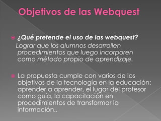 Objetivos de las Webquest¿Qué pretende el uso de las webquest?Lograr que los alumnos desarrollen procedimientos que luego incorporen como método propio de aprendizaje.La propuesta cumple con varios de los objetivos de la tecnología en la educación: aprender a aprender, el lugar del profesor como guía, la capacitación en procedimientos de transformar la información.. 